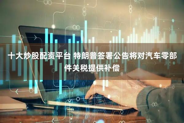 十大炒股配资平台 特朗普签署公告将对汽车零部件关税提供补偿