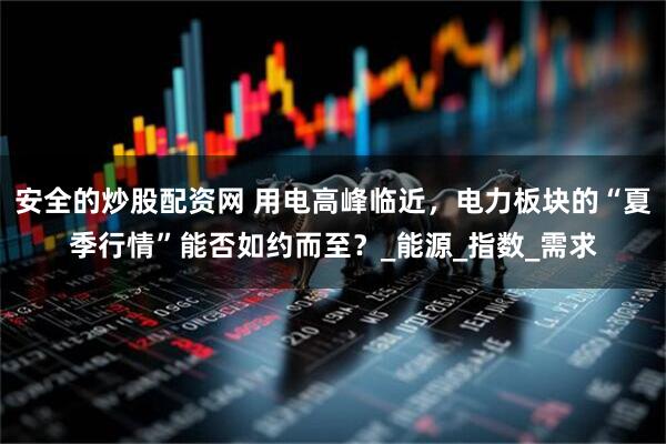 安全的炒股配资网 用电高峰临近，电力板块的“夏季行情”能否如约而至？_能源_指数_需求