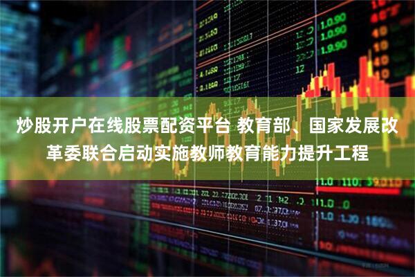 炒股开户在线股票配资平台 教育部、国家发展改革委联合启动实施教师教育能力提升工程