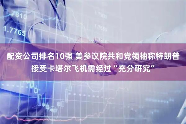 配资公司排名10强 美参议院共和党领袖称特朗普接受卡塔尔飞机需经过“充分研究”
