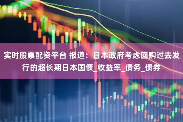 实时股票配资平台 报道：日本政府考虑回购过去发行的超长期日本国债_收益率_债务_债券
