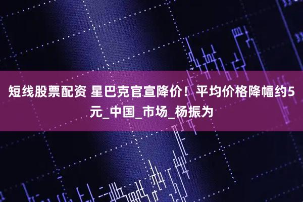 短线股票配资 星巴克官宣降价！平均价格降幅约5元_中国_市场_杨振为
