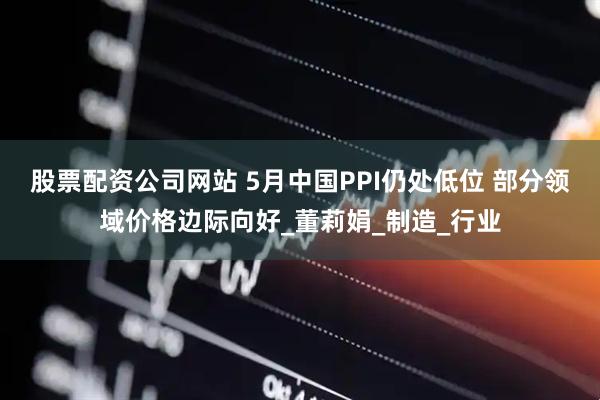 股票配资公司网站 5月中国PPI仍处低位 部分领域价格边际向好_董莉娟_制造_行业