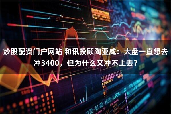 炒股配资门户网站 和讯投顾陶亚威：大盘一直想去冲3400，但为什么又冲不上去？