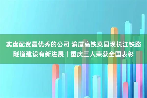 实盘配资最优秀的公司 渝厦高铁菜园坝长江铁路隧道建设有新进展｜重庆三人荣获全国表彰