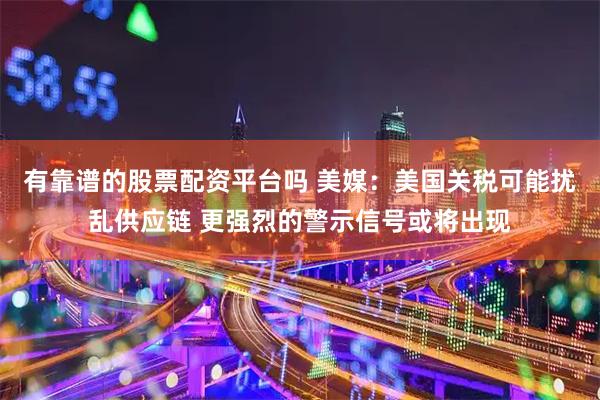 有靠谱的股票配资平台吗 美媒：美国关税可能扰乱供应链 更强烈的警示信号或将出现