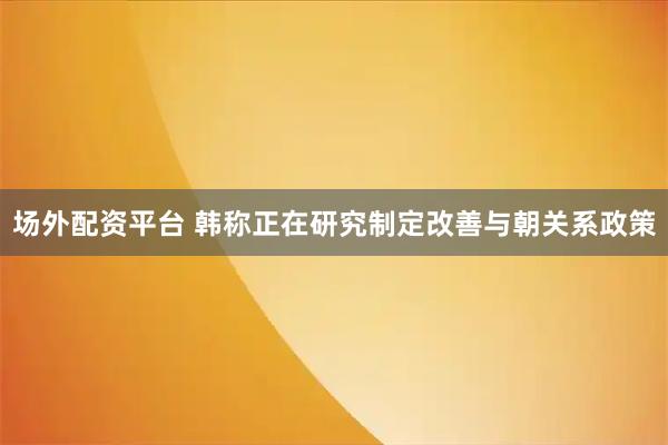场外配资平台 韩称正在研究制定改善与朝关系政策