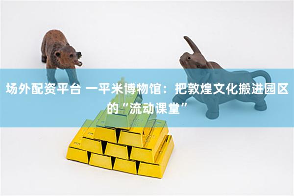 场外配资平台 一平米博物馆：把敦煌文化搬进园区的“流动课堂”