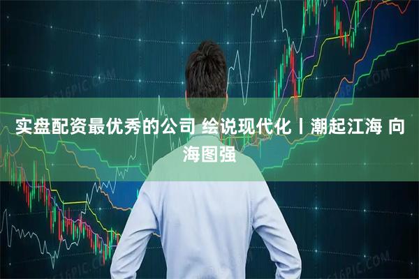 实盘配资最优秀的公司 绘说现代化丨潮起江海 向海图强