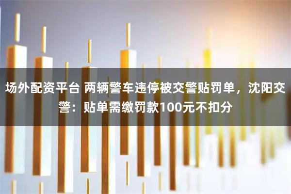 场外配资平台 两辆警车违停被交警贴罚单，沈阳交警：贴单需缴罚款100元不扣分