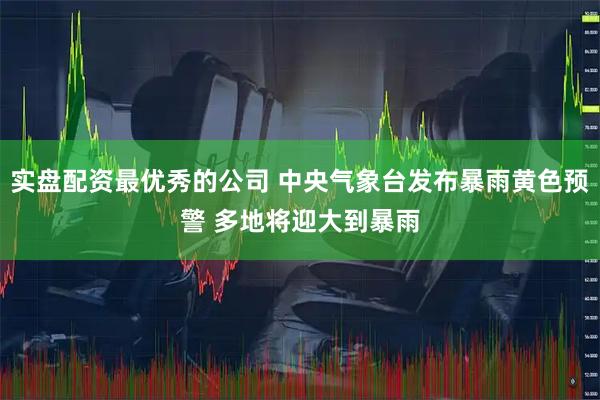 实盘配资最优秀的公司 中央气象台发布暴雨黄色预警 多地将迎大到暴雨