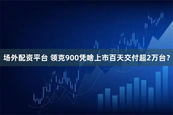 场外配资平台 领克900凭啥上市百天交付超2万台？