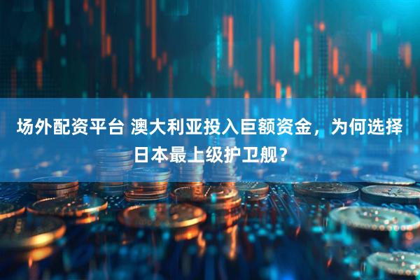场外配资平台 澳大利亚投入巨额资金，为何选择日本最上级护卫舰？