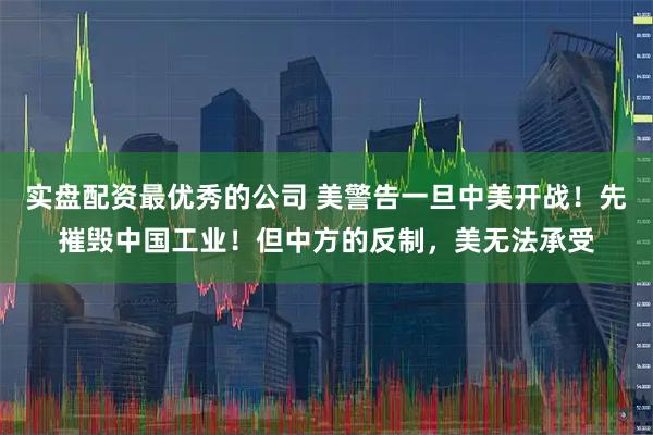 实盘配资最优秀的公司 美警告一旦中美开战！先摧毁中国工业！但中方的反制，美无法承受