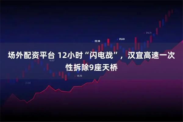 场外配资平台 12小时“闪电战”，汉宜高速一次性拆除9座天桥