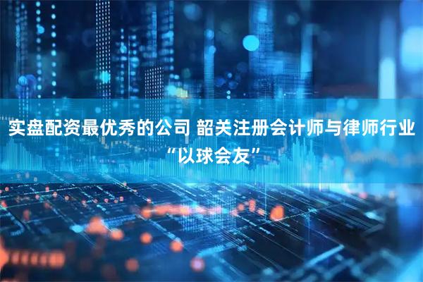 实盘配资最优秀的公司 韶关注册会计师与律师行业“以球会友”