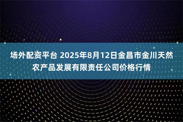 场外配资平台 2025年8月12日金昌市金川天然农产品发展有限责任公司价格行情