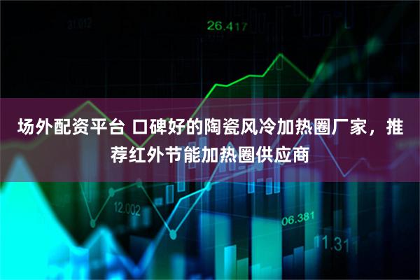 场外配资平台 口碑好的陶瓷风冷加热圈厂家，推荐红外节能加热圈供应商