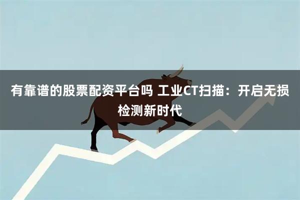 有靠谱的股票配资平台吗 工业CT扫描：开启无损检测新时代
