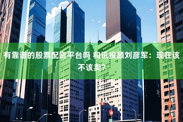有靠谱的股票配资平台吗 和讯投顾刘彦军：现在该不该卖？