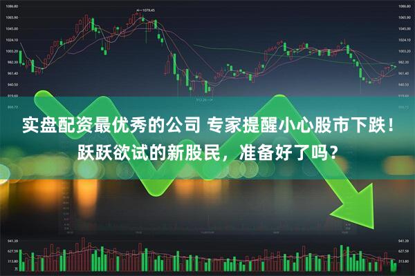 实盘配资最优秀的公司 专家提醒小心股市下跌！跃跃欲试的新股民，准备好了吗？