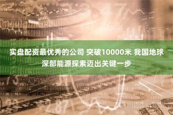 实盘配资最优秀的公司 突破10000米 我国地球深部能源探索迈出关键一步