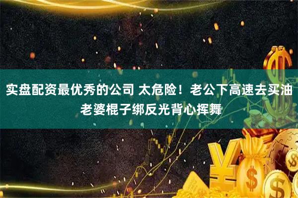 实盘配资最优秀的公司 太危险!老公下高速去买油 老婆棍子绑反光背心挥舞