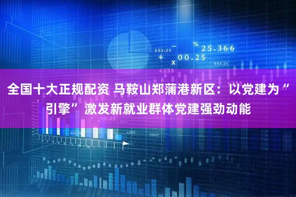 全国十大正规配资 马鞍山郑蒲港新区：以党建为“引擎” 激发新就业群体党建强劲动能