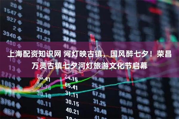 上海配资知识网 河灯映古镇，国风醉七夕！荣昌万灵古镇七夕河灯旅游文化节启幕