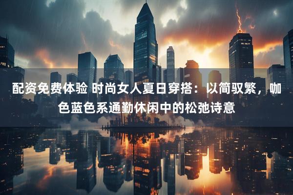 配资免费体验 时尚女人夏日穿搭：以简驭繁，咖色蓝色系通勤休闲中的松弛诗意