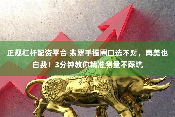 正规杠杆配资平台 翡翠手镯圈口选不对，再美也白费！3分钟教你精准测量不踩坑