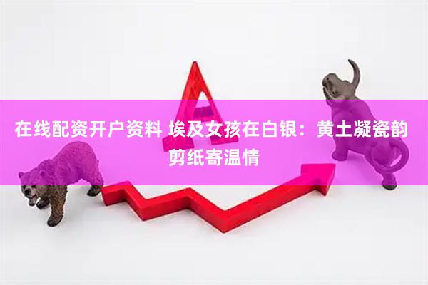 在线配资开户资料 埃及女孩在白银：黄土凝瓷韵 剪纸寄温情