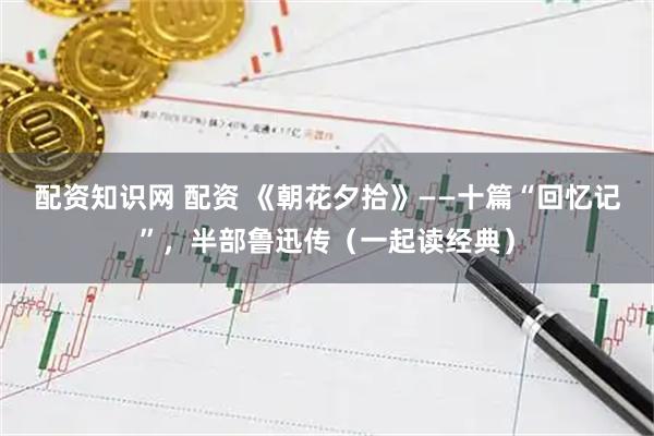 配资知识网 配资 《朝花夕拾》——十篇“回忆记”，半部鲁迅传（一起读经典）