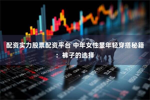 配资实力股票配资平台 中年女性显年轻穿搭秘籍:裤子的选择