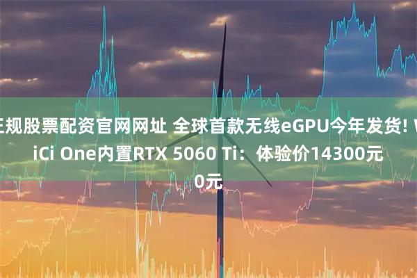 正规股票配资官网网址 全球首款无线eGPU今年发货! WiCi One内置RTX 5060 Ti:体验价14300元
