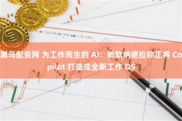 黑马配资网 为工作而生的 AI：微软纳德拉称正将 Copilot 打造成全新工作 OS