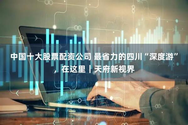 中国十大股票配资公司 最省力的四川“深度游”，在这里｜天府新视界