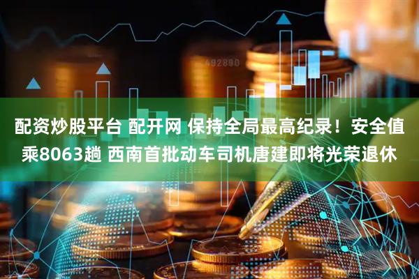 配资炒股平台 配开网 保持全局最高纪录！安全值乘8063趟 西南首批动车司机唐建即将光荣退休